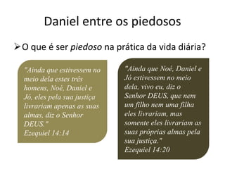 Daniel entre os piedosos
O que é ser piedoso na prática da vida diária?
"Ainda que estivessem no
meio dela estes três
homens, Noé, Daniel e
Jó, eles pela sua justiça
livrariam apenas as suas
almas, diz o Senhor
DEUS."
Ezequiel 14:14
"Ainda que Noé, Daniel e
Jó estivessem no meio
dela, vivo eu, diz o
Senhor DEUS, que nem
um filho nem uma filha
eles livrariam, mas
somente eles livrariam as
suas próprias almas pela
sua justiça."
Ezequiel 14:20
 
