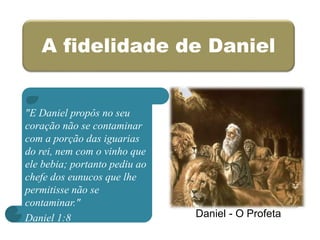 A fidelidade de Daniel
"E Daniel propôs no seu
coração não se contaminar
com a porção das iguarias
do rei, nem com o vinho que
ele bebia; portanto pediu ao
chefe dos eunucos que lhe
permitisse não se
contaminar."
Daniel 1:8 Daniel - O Profeta
 