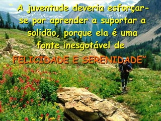 “ A juventude deveria esforçar-A juventude deveria esforçar-
se por aprender a suportar ase por aprender a suportar a
solidão, porque ela é umasolidão, porque ela é uma
fonte inesgotável defonte inesgotável de
FELICIDADE E SERENIDADE”FELICIDADE E SERENIDADE”
 