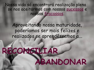 Aproveitando nossa maturidade,
poderíamos ser mais felizes e
realizados se aprendêssemos a...
Nossa vida só encontrará realização plena
se nos aceitarmos com nossos sucessos e
nossos fracassos.
RECONCILIAR
ABANDONAR
 