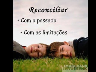 Reconciliar
• Com o passado
• Com as limitações
 