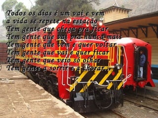Todos os dias é um vai e vemTodos os dias é um vai e vem
a vida se repete na estaçãoa vida se repete na estação
Tem gente que chega pra ficarTem gente que chega pra ficar
Tem gente que vai pra nunca maisTem gente que vai pra nunca mais
Tem gente que vem e quer voltarTem gente que vem e quer voltar
Tem gente que vai e quer ficarTem gente que vai e quer ficar
Tem gente que veio só olharTem gente que veio só olhar
Tem gente a sorrir e a chorar...Tem gente a sorrir e a chorar...
 