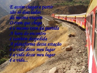 E assim chegar e partirE assim chegar e partir
são só dois ladossão só dois lados
da mesma viagemda mesma viagem
O trem que chegaO trem que chega
é o mesmo trem da partidaé o mesmo trem da partida
A hora do encontroA hora do encontro
é também despedidaé também despedida
A plataforma dessa estaçãoA plataforma dessa estação
é a vida desse meu lugaré a vida desse meu lugar
é a vida desse meu lugaré a vida desse meu lugar
é a vida...é a vida...
 
