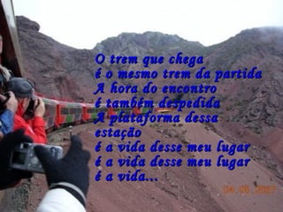 O trem que chegaO trem que chega
é o mesmo trem da partidaé o mesmo trem da partida
A hora do encontroA hora do encontro
é também despedidaé também despedida
A plataforma dessaA plataforma dessa
estaçãoestação
é a vida desse meu lugaré a vida desse meu lugar
é a vida desse meu lugaré a vida desse meu lugar
é a vida...é a vida...
 