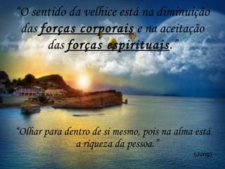 “O sentido da velhice está na diminuição
das forças corporais e na aceitação
das forças espirituais.”
“Olhar para dentro de si mesmo, pois na alma está
a riqueza da pessoa.”
(Jung)
 