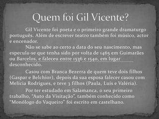 Quem foi Gil Vicente?	Gil Vicente foi poeta e o primeiro grande dramaturgo português. Além de escrever teatro também foi músico, actor e encenador.	Não se sabe ao certo a data do seu nascimento, mas especula-se que tenha sido por volta de 1465 em Guimarães ou Barcelos, e faleceu entre 1536 e 1540, em lugar desconhecido.		Casou com Branca Bezerra de quem teve dois filhos (Gaspar e Belchior), depois da sua esposa falecer casou com Melícia Rodrigues, e teve 3 filhos (Paula, Luís e Valéria). 	Por ter estudado em Salamanca, o seu primeiro trabalho, “Auto da Visitação”, também conhecido como “Monólogo do Vaqueiro” foi escrito em castelhano.