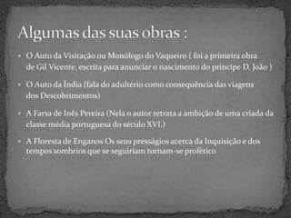 O Auto da Visitação ou Monólogo do Vaqueiro ( foi a primeira obra de Gil Vicente, escrita para anunciar o nascimento do princípe D. João )O Auto da Índia (fala do adultério como consequência das viagens dos Descobrimentos)A Farsa de Inês Pereira (Nela o autor retrata a ambição de uma criada da classe média portuguesa do século XVI.)A Floresta de Enganos Os seus presságios acerca da Inquisição e dos tempos sombrios que se seguiriam tornam-se proféticoAlgumas das suas obras :