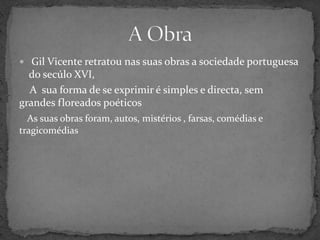  Gil Vicente retratounas suas obras a sociedade portuguesa do secúlo XVI,     A  sua forma de se exprimir é simples e directa, sem grandes floreados poéticosAs suas obras foram, autos, mistérios , farsas, comédias e tragicomédias  A Obra