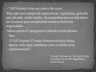 “Gil Vicente vivia na corte e da corte.Mas não teve tempo de namoriscar  a princesa, pois ela saiu da sala, rindo muito. Acompanhavam-na três aias e um homem que certamente contava histórias engraçadas. -Sabes quem é?-perguntou orlando,entre dentes.Não.