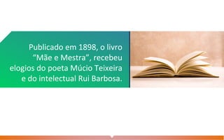 Publicado em 1898, o livro
“Mãe e Mestra”, recebeu
elogios do poeta Múcio Teixeira
e do intelectual Rui Barbosa.
 