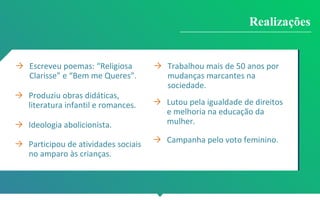 → Escreveu poemas: “Religiosa
Clarisse” e “Bem me Queres”.
→ Produziu obras didáticas,
literatura infantil e romances.
→ Ideologia abolicionista.
→ Participou de atividades sociais
no amparo às crianças.
→ Trabalhou mais de 50 anos por
mudanças marcantes na
sociedade.
→ Lutou pela igualdade de direitos
e melhoria na educação da
mulher.
→ Campanha pelo voto feminino.
Realizações
 