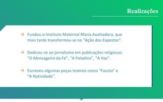 → Fundou o Instituto Maternal Maria Auxiliadora, que
mais tarde transformou-se na “Ação dos Expostos”.
→ Dedicou-se ao jornalismo em publicações religiosas:
“O Mensageiro da Fé”, “A Paladina”, “A Voz”.
→ Escreveu algumas peças teatrais como “Fausta” e
“A Natividade”.
Realizações
 