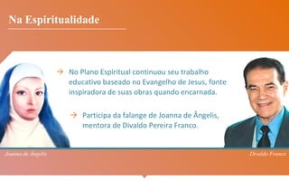 → No Plano Espiritual continuou seu trabalho
educativo baseado no Evangelho de Jesus, fonte
inspiradora de suas obras quando encarnada.
→ Participa da falange de Joanna de Ângelis,
mentora de Divaldo Pereira Franco.
Na Espiritualidade
Joanna de Ângelis Divaldo Franco
 