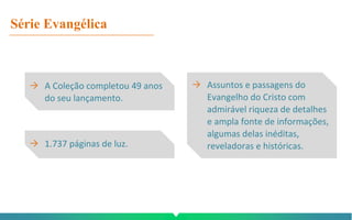 Série Evangélica
→ A Coleção completou 49 anos
do seu lançamento.
→ 1.737 páginas de luz.
→ Assuntos e passagens do
Evangelho do Cristo com
admirável riqueza de detalhes
e ampla fonte de informações,
algumas delas inéditas,
reveladoras e históricas.
 