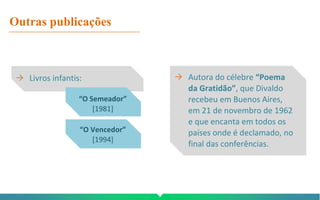 Outras publicações
→ Livros infantis: → Autora do célebre “Poema
da Gratidão”, que Divaldo
recebeu em Buenos Aires,
em 21 de novembro de 1962
e que encanta em todos os
países onde é declamado, no
final das conferências.
“O Semeador”
[1981]
“O Vencedor”
[1994]
 