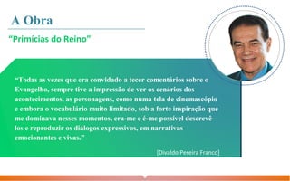 “Todas as vezes que era convidado a tecer comentários sobre o
Evangelho, sempre tive a impressão de ver os cenários dos
acontecimentos, as personagens, como numa tela de cinemascópio
e embora o vocabulário muito limitado, sob a forte inspiração que
me dominava nesses momentos, era-me e é-me possível descrevê-
los e reproduzir os diálogos expressivos, em narrativas
emocionantes e vivas.”
[Divaldo Pereira Franco]
“Primícias do Reino”
A Obra
 