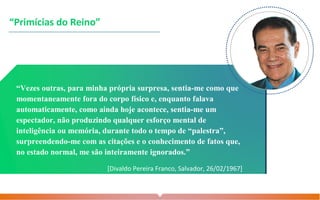 “Vezes outras, para minha própria surpresa, sentia-me como que
momentaneamente fora do corpo físico e, enquanto falava
automaticamente, como ainda hoje acontece, sentia-me um
espectador, não produzindo qualquer esforço mental de
inteligência ou memória, durante todo o tempo de “palestra”,
surpreendendo-me com as citações e o conhecimento de fatos que,
no estado normal, me são inteiramente ignorados.”
[Divaldo Pereira Franco, Salvador, 26/02/1967]
“Primícias do Reino”
 