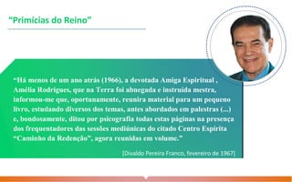 “Primícias do Reino”
“Há menos de um ano atrás (1966), a devotada Amiga Espiritual ,
Amélia Rodrigues, que na Terra foi abnegada e instruída mestra,
informou-me que, oportunamente, reunira material para um pequeno
livro, estudando diversos dos temas, antes abordados em palestras (...)
e, bondosamente, ditou por psicografia todas estas páginas na presença
dos frequentadores das sessões mediúnicas do citado Centro Espírita
“Caminho da Redenção”, agora reunidas em volume.”
[Divaldo Pereira Franco, fevereiro de 1967]
 