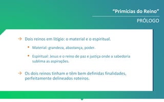 → Dois reinos em litígio: o material e o espiritual.
 Material: grandeza, abastança, poder.
 Espiritual: Jesus e o reino de paz e justiça onde a sabedoria
sublima as aspirações.
→ Os dois reinos tinham e têm bem definidas finalidades,
perfeitamente delineados roteiros.
“Primícias do Reino”
PRÓLOGO
 