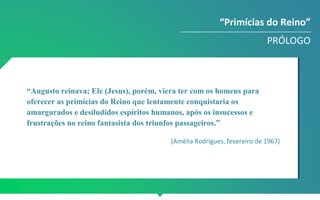 “Augusto reinava; Ele (Jesus), porém, viera ter com os homens para
oferecer as primícias do Reino que lentamente conquistaria os
amargurados e desiludidos espíritos humanos, após os insucessos e
frustrações no reino fantasista dos triunfos passageiros.”
(Amélia Rodrigues, fevereiro de 1967)
“Primícias do Reino”
PRÓLOGO
 