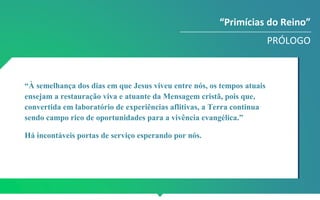 “Primícias do Reino”
PRÓLOGO
“À semelhança dos dias em que Jesus viveu entre nós, os tempos atuais
ensejam a restauração viva e atuante da Mensagem cristã, pois que,
convertida em laboratório de experiências aflitivas, a Terra continua
sendo campo rico de oportunidades para a vivência evangélica.”
Há incontáveis portas de serviço esperando por nós.
 