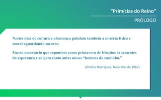 “Primícias do Reino”
PRÓLOGO
Nestes dias de cultura e abastança pululam também a miséria física e
moral aguardando socorro.
Faz-se necessário que repontem como primavera de bênçãos as sementes
da esperança e surjam como antes novos “homens do caminho.”
(Amélia Rodrigues, fevereiro de 1967)
 