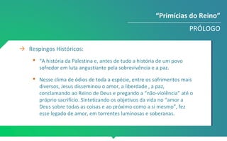 → Respingos Históricos:
 “A história da Palestina e, antes de tudo a história de um povo
sofredor em luta angustiante pela sobrevivência e a paz.
 Nesse clima de ódios de toda a espécie, entre os sofrimentos mais
diversos, Jesus disseminou o amor, a liberdade , a paz,
conclamando ao Reino de Deus e pregando a “não-violência” até o
próprio sacrifício. Sintetizando os objetivos da vida no “amor a
Deus sobre todas as coisas e ao próximo como a si mesmo”, fez
esse legado de amor, em torrentes luminosas e soberanas.
“Primícias do Reino”
PRÓLOGO
 