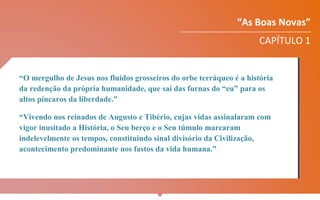 “As Boas Novas”
CAPÍTULO 1
“O mergulho de Jesus nos fluidos grosseiros do orbe terráqueo é a história
da redenção da própria humanidade, que sai das furnas do “eu” para os
altos píncaros da liberdade.”
“Vivendo nos reinados de Augusto e Tibério, cujas vidas assinalaram com
vigor inusitado a História, o Seu berço e o Seu túmulo marcaram
indelevelmente os tempos, constituindo sinal divisório da Civilização,
acontecimento predominante nos fastos da vida humana.”
 