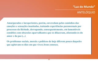 “Luz do Mundo”
ANTELÓQUIO
Amargurados e inexperientes, porém, enveredam pelos caminhos das
emoções e sensações inusitadas, tentando experiências paranormais por
processos da ilicitude, derrapando, consequentemente, em lamentáveis
conúbios com obsessões aparvalhantes que os dilaceram, afastando-os do
amor e da paz (...)
Os problemas sociais, morais e políticos de hoje diferem pouco daqueles
que agitavam os dias em que viveu Jesus conosco.
 