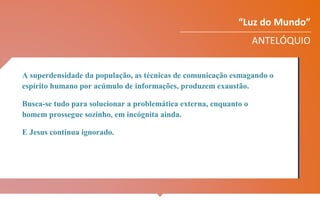 “Luz do Mundo”
ANTELÓQUIO
A superdensidade da população, as técnicas de comunicação esmagando o
espírito humano por acúmulo de informações, produzem exaustão.
Busca-se tudo para solucionar a problemática externa, enquanto o
homem prossegue sozinho, em incógnita ainda.
E Jesus continua ignorado.
 
