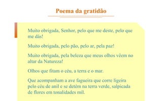 Poema da gratidão
Muito obrigada, Senhor, pelo que me deste, pelo que
me dás!
Muito obrigada, pelo pão, pelo ar, pela paz!
Muito obrigada, pela beleza que meus olhos vêem no
altar da Natureza!
Olhos que fitam o céu, a terra e o mar.
Que acompanham a ave fagueira que corre ligeira
pelo céu de anil e se detém na terra verde, salpicada
de flores em tonalidades mil.
 