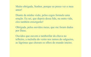 Muito obrigada, Senhor, porque eu posso ver o meu
amor!
Diante da minha visão, pelos cegos formulo uma
oração. Eu sei, que depois dessa lida, na outra vida,
eles também enxergarão!
Obrigada, pelos ouvidos meus, que me foram dados
por Deus.
Ouvidos que ouvem o tamborilar da chuva no
telheiro, a melodia do vento nos ramos do salgueiro,
as lágrimas que choram os olhos do mundo inteiro.
 