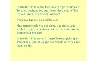 Diante de minha capacidade de ouvir, pelos surdos eu
Te quero pedir, eu sei, que depois desta dor, no Teu
reino de amor, eles também ouvirão!
Obrigada, Senhor, pela minha voz!
Mas, também pela voz que canta, que ensina, que
alfabetiza, que canta uma oração e Teu nome profere
com sentida emoção!
Diante da minha melodia, quero Te rogar pelos que
sofrem de afazia, pelos que não cantam de noite e não
falam de dia.
 
