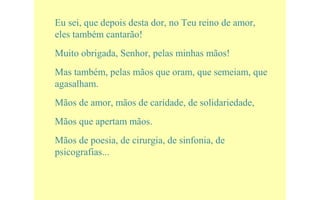 Eu sei, que depois desta dor, no Teu reino de amor,
eles também cantarão!
Muito obrigada, Senhor, pelas minhas mãos!
Mas também, pelas mãos que oram, que semeiam, que
agasalham.
Mãos de amor, mãos de caridade, de solidariedade,
Mãos que apertam mãos.
Mãos de poesia, de cirurgia, de sinfonia, de
psicografias...
 