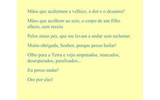 Mãos que acalentam a velhice, a dor e o desamor!
Mãos que acolhem ao seio, o corpo de um filho
alheio, sem receio.
Pelos meus pés, que me levam a andar sem reclamar.
Muito obrigada, Senhor, porque posso bailar!
Olho para a Terra e vejo amputados, marcados,
desesperados, paralisados...
Eu posso andar!
Oro por eles!
 