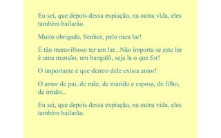 Eu sei, que depois dessa expiação, na outra vida, eles
também bailarão.
Muito obrigada, Senhor, pelo meu lar!
É tão maravilhoso ter um lar...Não importa se este lar
é uma mansão, um bangalô, seja la o que for!
O importante é que dentro dele exista amor!
O amor de pai, de mãe, de marido e esposa, de filho,
de irmão...
Eu sei, que depois dessa expiação, na outra vida, eles
também bailarão.
 