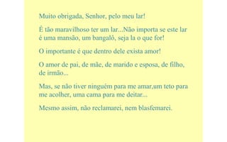Muito obrigada, Senhor, pelo meu lar!
É tão maravilhoso ter um lar...Não importa se este lar
é uma mansão, um bangalô, seja la o que for!
O importante é que dentro dele exista amor!
O amor de pai, de mãe, de marido e esposa, de filho,
de irmão...
Mas, se não tiver ninguém para me amar,um teto para
me acolher, uma cama para me deitar...
Mesmo assim, não reclamarei, nem blasfemarei.
 