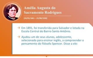 Amélia Augusta do
Sacramento Rodrigues
[26/05/1861 – 22/08/1926]
→ Em 1891, foi transferida para Salvador e lotada na
Escola Central do Bairro Santo Antônio.
→ Ajudou um de seus alunos, adolescente,
selecionado para ensinar inglês, a compreender o
pensamento do filósofo Spencer. Disse a ele:
 