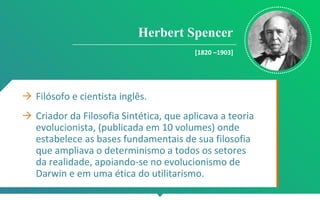 Herbert Spencer
[1820 –1903]
→ Filósofo e cientista inglês.
→ Criador da Filosofia Sintética, que aplicava a teoria
evolucionista, (publicada em 10 volumes) onde
estabelece as bases fundamentais de sua filosofia
que ampliava o determinismo a todos os setores
da realidade, apoiando-se no evolucionismo de
Darwin e em uma ética do utilitarismo.
 
