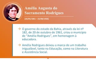 Amélia Augusta do
Sacramento Rodrigues
[26/05/1861 – 22/08/1926]
→ O governo do estado da Bahia, através da lei nº
182, de 20 de outubro de 1961, criou o município
de “Amélia Rodrigues”, em homenagem à
educadora.
→ Amélia Rodrigues deixou a marca de um trabalho
inigualável, tanto na Educação, como na Literatura
e Assistência Social.
 