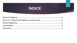 ÍNDICE
- Quem foi Pitágoras.…………………………………………………………...................3
- O que é o “Teorema de Pitágoras” e como surgiu ………..………………….........4
- Ternos Pitagóricos ………………………………………………………………………..5
- Curiosidades ……………………………………………………………………………….6
- Conclusão …………………………………………………………………………………..7
2
 