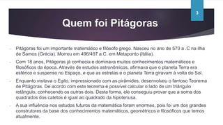 Quem foi Pitágoras
- Pitágoras foi um importante matemático e filósofo grego. Nasceu no ano de 570 a .C na ilha
de Samos (Grécia). Morreu em 496/497 a.C. em Metaponto (Itália).
- Com 18 anos, Pitágoras já conhecia e dominava muitos conhecimentos matemáticos e
filosóficos da época. Através de estudos astronômicos, afirmava que o planeta Terra era
esférico e suspenso no Espaço, e que as estrelas e o planeta Terra giravam á volta do Sol.
- Enquanto visitava o Egito, impressionado com as pirâmides, desenvolveu o famoso Teorema
de Pitágoras. De acordo com este teorema é possível calcular o lado de um triângulo
retângulo, conhecendo os outros dois. Desta forma, ele conseguiu provar que a soma dos
quadrados dos catetos é igual ao quadrado da hipotenusa.
- A sua influência nos estudos futuros da matemática foram enormes, pois foi um dos grandes
construtores da base dos conhecimentos matemáticos, geométricos e filosóficos que temos
atualmente.
3
 