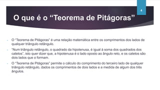 O que é o “Teorema de Pitágoras”
- O “Teorema de Pitágoras” é uma relação matemática entre os comprimentos dos lados de
qualquer triângulo retângulo.
- “Num triângulo retângulo, o quadrado da hipotenusa, é igual á soma dos quadrados dos
catetos”, isto quer dizer que, a hipotenusa é o lado oposto ao ângulo reto, e os catetos são
dois lados que o formam.
- O “Teorema de Pitágoras” permite o cálculo do comprimento do terceiro lado de qualquer
triângulo retângulo, dados os comprimentos de dois lados e a medida de algum dos três
ângulos.
4
 