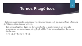 Ternos Pitagóricos
- Os ternos pitagóricos são conjuntos de três números naturais , a, b e c, que verificam o Teorema
de Pitágoras, isto é, tais que a + b = c.
- Dois ternos pitagóricos dizem- se da mesma família se os elementos de um terno são
proporcionais aos elementos do outro. {3,4,5} e {6,8,10} são ternos pitagóricos da mesma
família, pois:
6 = 3 x 2, 8 = 4 x 2 e 10 = 5 x 2
2 2 2
5
 