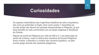 Curiosidades
- Os aspetos matemáticos dos magníficos trabalhos de arte e arquitetura,
tais como as pirâmides no Egito, bem como outras 7 maravilhas do
mundo antigo não devem ter passado despercebidos a Pitágoras, já que
deve também ter sido confrontado com as ideias religiosas e filosóficas
do Oriente.
- Depois da morte de Pitágoras por volta de 500 a.C. e da destruição do
centro de Crotona, onde a maioria dos membros da Escola Pitagórica
foram mortos, a filosofia e o místico dos números espalhou- se pelo
mundo grego através dos restantes pitagóricos.
6
 