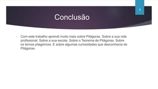 Conclusão
- Com este trabalho aprendi muito mais sobre Pitágoras. Sobre a sua vida
profissional. Sobre a sua escola. Sobre o Teorema de Pitágoras. Sobre
os ternos pitagóricos. E sobre algumas curiosidades que desconhecia de
Pitágoras.
7
 
