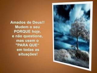 Amados de Deus!!Mudem o seu PORQUE hoje, e não questione, mas usem o "PARA QUE“em todas assituações! 