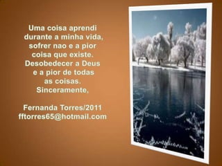 Uma coisaaprendidurante a minhavida, sofrernao e a piorcoisaqueexiste. Desobedecera Deuse a pior de todasas coisas.Sinceramente,Fernanda Torres/2011fftorres65@hotmail.com