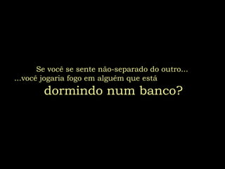 Se você se sente não-separado do outro...
...você jogaria fogo em alguém que está
dormindo num banco?
 
