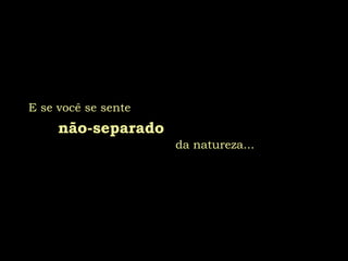 E se você se sente
não-separado
da natureza...
 